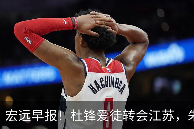 宏远早报！杜锋爱徒转会江苏，朱总接新代言，陈老板引援加预算！